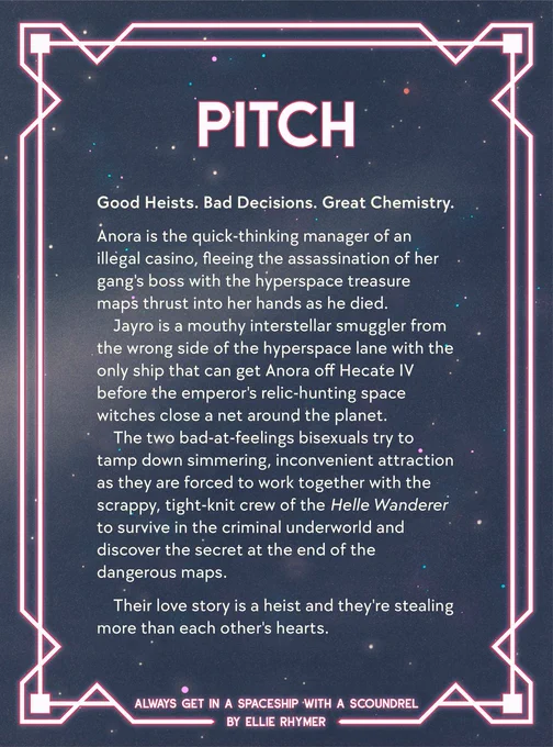 Romantic pink and sci-fi neon and stars: Pitch. Good heists. Bad Decisions. Great Chemistry.

Anora is the quick-thinking manager of an illegal casino, fleeing the assassination of her gang's boss with the hyperspace treasure maps thrust into her hands as he died.

Jayro is a mouthy interstellar smuggler from the wrong side of the hyperspace lane with the only ship that can get Anora off Hecate IV before the emperor's relic-hunting space witches close a net around the planet.

The two bad-at-feelings bisexuals try to tamp down simmering, inconvenient attraction as they are forced to work together with the scrappy, tight-knit crew of the Helle Wanderer to survive in the criminal underworld and discover the secret at the end of the dangerous maps.

Their love story is a heist and they're stealing more than each other's hearts.

Always Get In a Spaceship With a Scoundrel by Ellie Rhymer