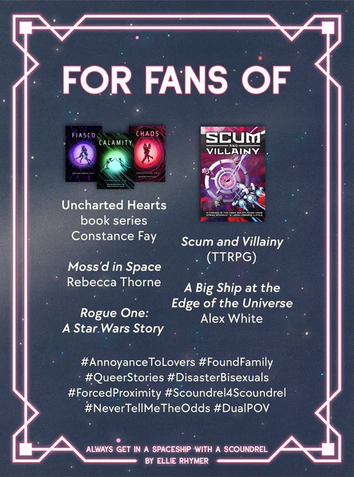 Romantic neon pink and a starry background. For fans of: Uncharted Hearts book series by Constance Fay (image of a three book series). Scum and Villainy (TTRPG) (An image of a book cover with a spaceship flying towards a jumpgate). Moss'd in Space by Rebecca Thorne. A Big Ship at the Edge of the Universe by Alex White. Rogue One: A Star Wars Story.

#AnnoyanceToLovers #FoundFamily #QueerStories #DisasterBisexuals #ForcedProximity #Scoundrel4Scoundrel #NeverTellMeTheOdds #DualPOV

Always Get In a Spaceship With a Scoundrel by Ellie Rhymer.
