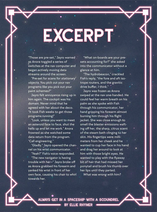 Romantic neon pink and a starry background: Excerpt. “Those are pre-set…” Jayro warned as Anora toggled a series of switches at the nav computer and began actively moving data streams around the screen.
“Pre-set for scans for stationary objects. You pick out your nav programs like you pick out your paint schemes?”
Jayro felt annoyance rising up in him again. The cockpit was his domain. Never mind that he agreed with her about the deco. “It took Fish weeks to get those programs running!”
“Look, unless you want to meet an asteroid face to face, shut the hells up and let me work.” Anora frowned as she watched some data return from the program. “Call engineering.”
“Gladly.” Jayro opened the channel on his wrist communicator. 
“Yeah?” Fish’s voice responded.
“The new navigator is having trouble with her—” Jayro broke off as Anora grabbed his forearm and yanked his wrist in front of her own face, causing his chair to whirl towards her [...]

Out of Room! Continued in next tweet!