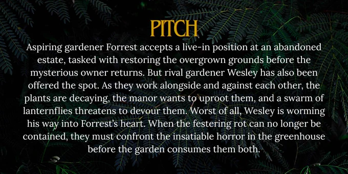 Pitch: Aspiring gardener Forrest accepts a live-in position at an abandoned estate, tasked with restoring the overgrown grounds before the mysterious owner returns. But rival gardener Wesley has also been offered the spot. As they work alongside and against each other, the plants are decaying, the manor wants to uproot them, and a swarm of lanternflies threatens to devour them. Worst of all, Wesley is worming his way into Forrest’s heart. When the festering rot can no longer be contained, they must confront the insatiable horror in the greenhouse before the garden consumes them both.