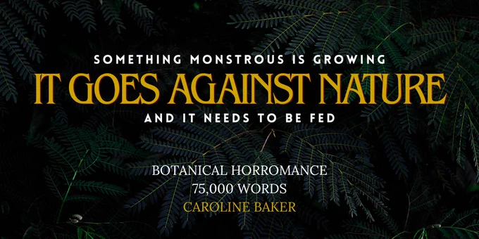 Title: It Goes Against Nature. Tagline: Something monstrous is growing, and it needs to be fed. Botanical horromance, 75,000 words, by Caroline Baker.