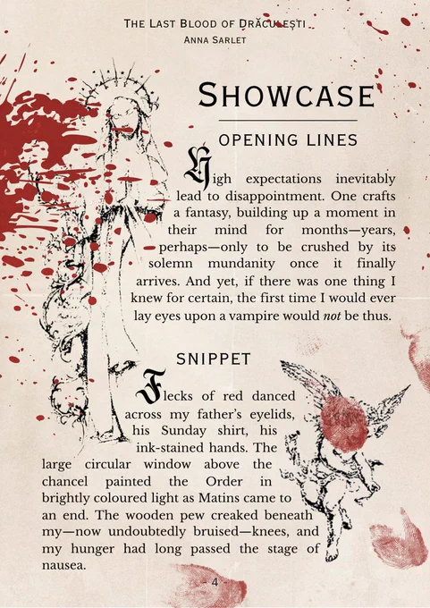 The image resembles a page from a book, yellowed with age and splattered with blood. 

The text reads:
Showcase
Opening lines 
HIGH EXPECTATIONS INEVITABLY lead to disappointment. One crafts a fantasy, building up a moment in their mind for months—years, perhaps—only to be crushed by its solemn mundanity once it finally arrives. And yet, if there was one thing I knew for certain, the first time I would ever lay eyes upon a vampire would not be thus.

Snippet
Flecks of red danced across my father’s eyelids, his Sunday shirt, his ink-stained hands. The large circular window above the chancel painted the Order in brightly coloured light as Matins came to an end. 
The wooden pew creaked beneath my—now undoubtedly bruised—knees, and my hunger had long passed the stage of nausea.