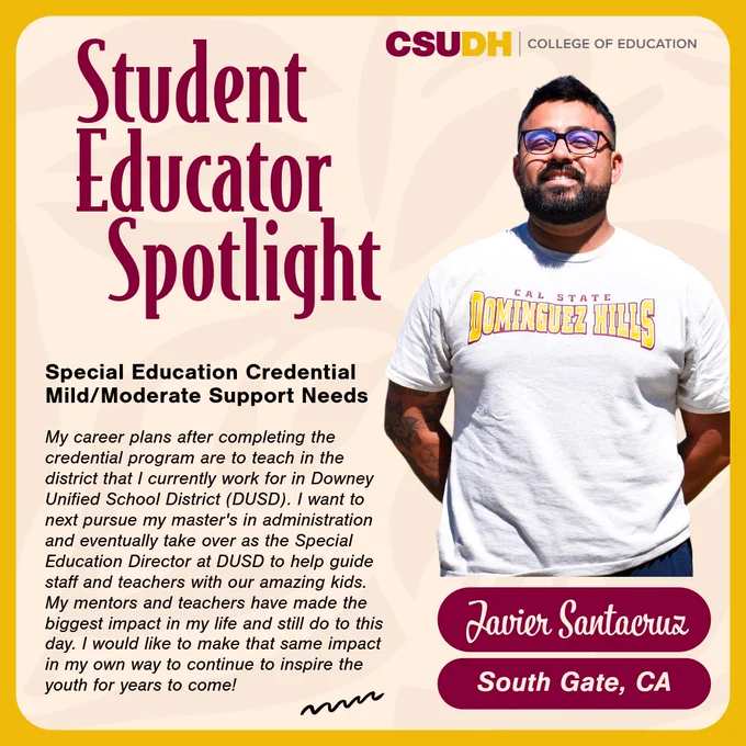 Headshot of Javier Santacruz. Text: Student Educator Spotlight. Javier Santacruz from South Gate, California and student in the Special Education Mild/Moderate Support Needs Credential. Quote: "My career plans after completing the credential program are to teach in the district that I currently work for in Downey Unified School District (DUSD). I want to next pursue my master's in administration and eventually take over as the Special Education Director at DUSD to help guide staff and teachers with our amazing kids. My mentors and teachers have made the biggest impact in my life and still do to this day. I would like to make that same impact in my own way to continue to inspire the youth for years to come!"