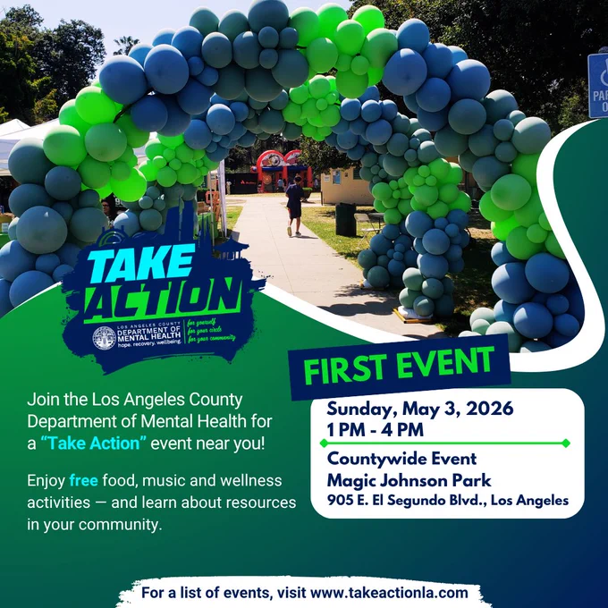Take Action & Los Angeles County Department of Mental Health logo
Join the Los Angeles County Department of Mental Health for a “Take Action” event near you!
Enjoy free food, music and wellness activities — and learn about resources in your community.
FIRST EVENT
Sunday, May 3, 2026
1 PM - 4 PM
Countywide Event
Magic Johnson Park
905 E. El Segundo Blvd., Los Angeles
For a list of events, visit www.takeactionla.com