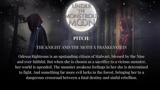 A dark hooded figure in the forest, a woman in a red cloak, praying in a temple. A full moon. PITCH. THE KNIGHT AND THE MOTH X FRANKENSTEIN. Odessa Righteous is an upstanding citizen of Stalwart, blessed by the Nine and ever faithful. But when she is chosen as a sacrifice to a vicious monster, her world is upended. The monster awakens feelings in her she is determined to fight. And something far more evil lurks in the forest, bringing her to a dangerous crossroad between a fatal destiny and sinful rebellion.