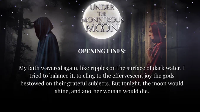 A dark hooded figure in the forest, a woman in a red cloak, praying in a temple. A full moon. OPENING LINES: My faith wavered again, like ripples on the surface of dark water. I tried to balance it, to cling to the effervescent joy the gods bestowed on their grateful subjects. But tonight, the moon would shine, and another woman would die.