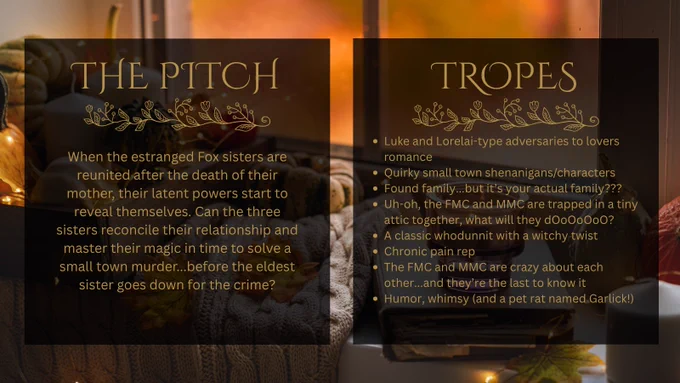 A picture of some pumpkins, candles, and a blanket sitting on a windowsill. There are two graphics over the pictures. The first one reads: The Pitch: When the estranged Fox sisters are reunited after the death of their mother, their latent powers start to reveal themselves. Can the three sisters reconcile their relationship and master their magic in time to solve a small town murder...before the eldest sister goes down for the crime? The second one reads: Tropes: Luke and Lorelai-type adversaries to lovers romance, Quirky small town shenanigans/characters, Found family...but it’s your actual family??? Uh-oh, the FMC and MMC are trapped in a tiny attic together, what will they dOoOoOoO? A classic whodunnit with a witchy twist, Chronic pain rep, The FMC and MMC are crazy about each other...and they’re the last to know it, Humor, whimsy (and a pet rat named Garlick!)