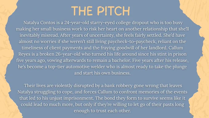 Natalya Contos is a starryeyed college dropout who is too busy making her small business work to risk her heart on another relationship that she’ll inevitably misread. After years of uncertainty, she feels fairly settled. She’d have almost no worries if she weren’t still living paycheck-to-paycheck, reliant on the timeliness of client payments and the fraying goodwill of her landlord. Callum Reyes is a broken man who turned his life around since his stint in prison five years ago, vowing afterwards to remain a bachelor. Five years after his release, he’s become a top-tier automotive welder who is almost ready to take the plunge and start his own business. Their lives are violently disrupted by a robbery gone wrong that leaves Natalya struggling to cope, and forces Callum to confront memories of the events that led to his imprisonment. The bond they form to survive seems like it could lead to much more, but only if they’re willing to let go of their pasts long enough to trust each other