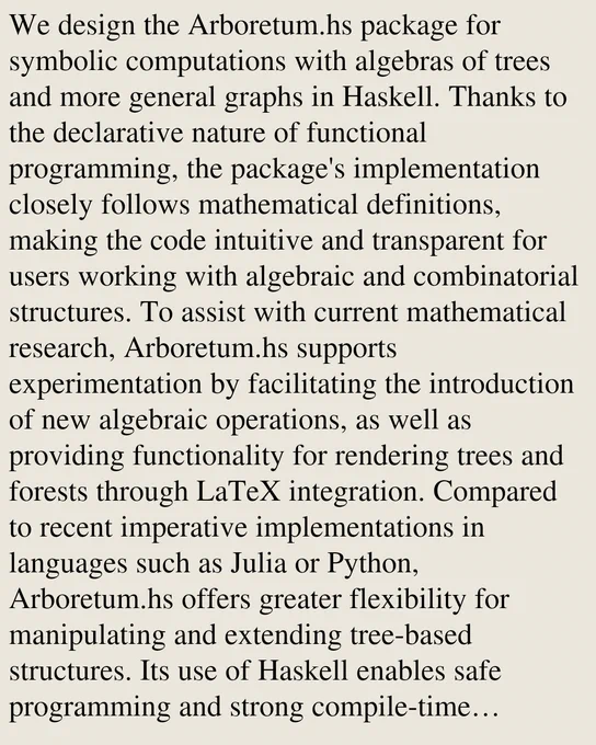 We design the Arboretum.hs package for symbolic computations with algebras of trees and more general graphs in Haskell. Thanks to the declarative nature of functional programming, the package's implementation closely follows mathematical definitions, making the code intuitive and transparent for users working with algebraic and combinatorial structures. To assist with current mathematical research, Arboretum.hs supports experimentation by facilitating the introduction of new algebraic operations, as well as providing functionality for rendering trees and forests through LaTeX integration. Compared to recent imperative implementations in languages such as Julia or Python, Arboretum.hs offers greater flexibility for manipulating and extending tree-based structures. Its use of Haskell enables safe programming and strong compile-time guarantees, serving both as a practical computational tool and a foundation for further research in algebraic combinatorics, beyond the setting of trees usual