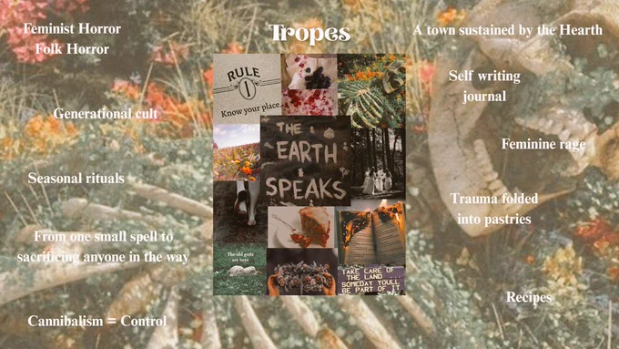 Tropes:
Feminist Horror Folk Horror Generational cult Seasonal rituals From one small spell to sacrificing anyone ir the way Cannibalism = Contro A town sustained bv the Hearth Self writing iourna Feminine rage trauma folded into pastries Recipes
Dismi