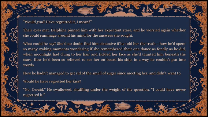 Snippet: “Would you? Have regretted it, I mean?”

Their eyes met. Delphine pinned him with her expectant stare, and he worried again whether she could rummage around his mind for the answers she sought.

What could he say? She’d no doubt find him obsessive if he told her the truth – how he’d spent so many waking moments wondering if she remembered their one dance as fondly as he did, when moonlight had clung to her hair and tickled her face as she’d taunted him beneath the stars. How he’d been so relieved to see her on board his ship, in a way he couldn’t put into words.

How he hadn’t managed to get rid of the smell of sugar since meeting her, and didn’t want to.

Would he have regretted her kiss?

“No, Ceraid.” He swallowed, shuffling under the weight of the question. “I could have never regretted it.”