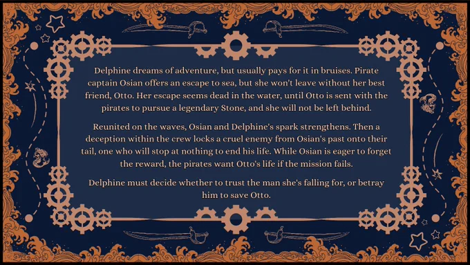 Pitch: Delphine dreams of adventure, but usually pays for it in bruises. Pirate captain Osian offers an escape to sea, but she won't leave without her best friend, Otto. Her escape seems dead in the water, until Otto is sent with the pirates to pursue a legendary Stone, and she will not be left behind.

Reunited on the waves, Osian and Delphine's spark strengthens. Then a deception within the crew locks a cruel enemy from Osian's past onto their tail, one who will stop at nothing to end his life. While Osian is eager to forget the reward, the pirates want Otto's life if the mission fails.

Delphine must decide whether to trust the man she's falling for, or betray him to save Otto.