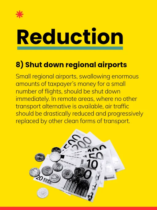 8) Shut down regional airports: Small regional airports, swallowing enormous amounts of taxpayer’s money for a small number of flights, should be shut down immediately. In remote areas, where no other transport alternative is available, air traffic should be drastically reduced and progressively replaced by other clean forms of transport.