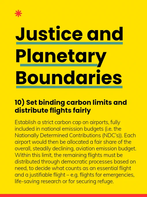 10) Set binding carbon limits and distribute flights fairly: Establish a strict carbon cap on airports, fully included in national emission budgets (i.e. the Nationally Determined Contributions (NDC’s)). Each airport would then be allocated a fair share of the overall, steadily declining, aviation emission budget. Within this limit, the remaining flights must be distributed through democratic processes based on need, to decide what counts as an essential flight and a justifiable flight – e.g. flights for emergencies, life-saving research or for securing refuge. 