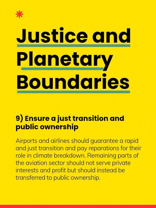 9) Ensure a just transition and public ownership: Airports and airlines should guarantee a rapid and just transition and pay reparations for their role in climate breakdown. Remaining parts of the aviation sector should not serve private interests and profit but should instead be transferred to public ownership.