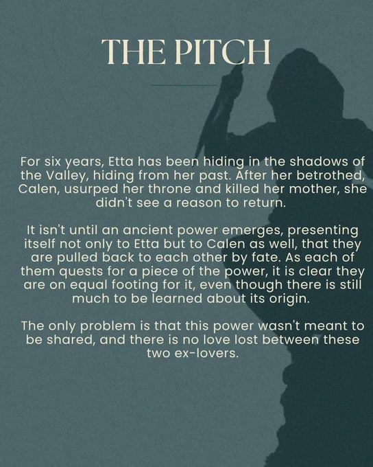 The pitch: For six years, Etta has been hiding in the shadows of the Valley, hiding from her past. After her betrothed, Calen, usurped her throne and killed her mother, she didn't see a reason to return.
It isn't until an ancient power emerges, presenting itself not only to Etta but to Calen as well, that they are pulled back to each other by fate. As each of them quests for a piece of the power, it is clear they are on equal footing for it, even though there is still much to be learned about its origin.
The only problem is that this power wasn't meant to be shared, and there is no love lost between these two ex-lovers.
