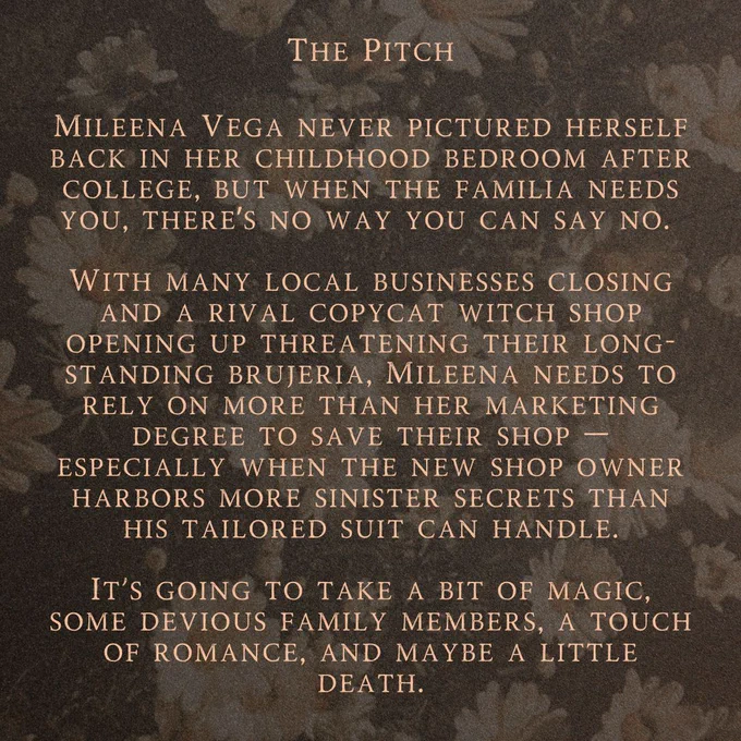 Background is of white daisies with a black overlay.

Text reads:

The Pitch

Mileena Vega never pictured herself back in her childhood bedroom after college, but when the familia needs you, there’s no way you can say no. 

With many local businesses closing and a rival copycat witch shop opening up threatening their long-standing brujeria, Mileena needs to rely on more than her marketing degree to save their shop — especially when the new shop owner harbors more sinister secrets than his tailored suit can handle.

It's going to take a bit of magic, some devious family members, a touch of romance, and maybe a little death.