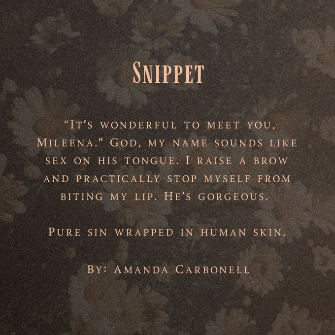 Background is of white daisies with a black overlay

Text Reads:

Snippet

“It’s wonderful to meet you, Mileena.” God, my name sounds like sex on his tongue. I raise a brow and practically stop myself from biting my lip. He’s gorgeous. 

Pure sin wrapped in human skin.

By: Amanda Carbonell