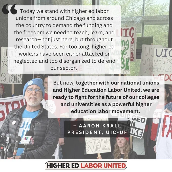 "Today we stand with higher ed labor unions from around Chicago and across the country to demand the funding and the freedom we need to teach, learn, and research—not just here, but throughout the United States. For too long, higher ed workers have been either attacked or neglected and too disorganized to defend our sector. But now, together with our national unions and Higher Education Labor United, we are ready to fight for the future of our colleges and universities as a powerful higher education labor movement." – Aaron Krall, UIC-UF President