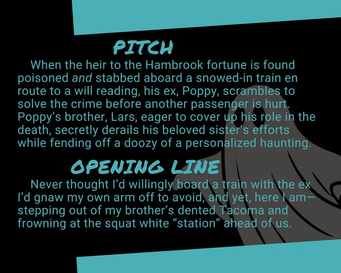 Image 3 has a black & neon blue background that reads:


Pitch: 

When the heir to the Hambrook fortune is found poisoned and stabbed aboard a snowed-in train en route to a will reading, his ex, Poppy, scrambles to solve the crime before another passenger is hurt. Poppy's brother, Lars, eager, to cover up his role in the death, secretly derails his beloved sister's efforts while fending off a doozy of a personalized haunting.


Opening Line:

Never thought I'd willingly board a train with the ex I'd gnaw my own arm off to avoid, and yet, here I am—stepping out of my brother's dented Tacoma and frowning at the squat white "station" ahead of us.