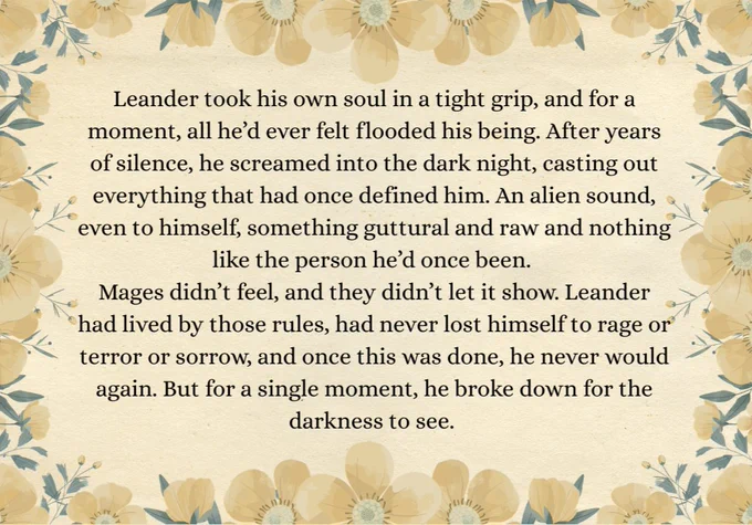 Excerpt. Papery background, with frame of yellow flowers. Leander took his own soul in a tight grip, and for a moment, all he’d ever felt flooded his being. After years of silence, he screamed into the dark night, casting out everything that had once defined him. An alien sound, even to himself, something guttural and raw and nothing like the person he’d once been. 
Mages didn’t feel, and they didn’t let it show. Leander had lived by those rules, had never lost himself to rage or terror or sorrow, and once this was done, he never would again. But for a single moment, he broke down for the darkness to see. 
