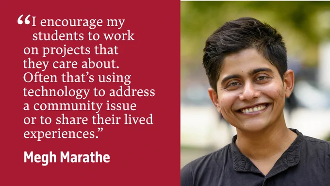 “I encourage my students to work on projects that they care about. Often that’s using technology to address a community issue or to share their lived experiences.” - Megh Marathe
Photo: Megh Marathe