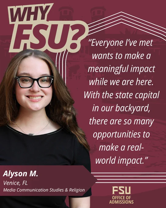 “Why FSU?” graphic featuring a student named Alyson M. from Venice, Florida, majoring in Media Communication Studies and Religion. She is smiling and wearing glasses and a black top. Her quote reads: “Everyone I’ve met wants to make a meaningful impact while we are here. With the state capital in our backyard, there are so many opportunities to make a real-world impact.”