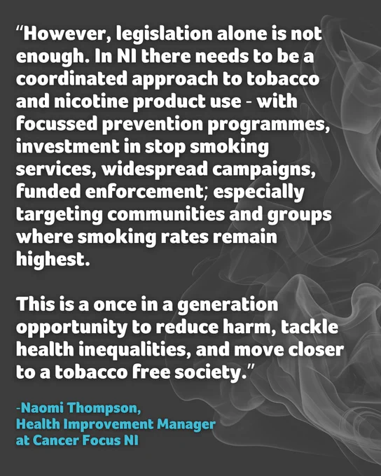 “However, legislation alone is not enough. In NI there needs to be a coordinated approach to tobacco and nicotine product use - with focussed prevention programmes, investment in stop smoking services, widespread campaigns, funded enforcement; especially targeting communities and groups where smoking rates remain highest.

This is a once in a generation opportunity to reduce harm, tackle health inequalities, and move closer to a tobacco free society.”

Said by Naomi Thompson from Cancer Focus NI