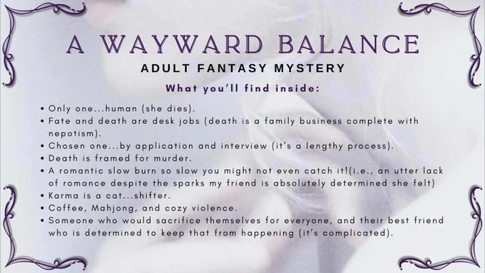 Slide #1 A Wayward Balance, my adult Fantasy Mystery
What You’ll Find Inside:
•	Only one...human (she dies).
•	Fate and death are desk jobs (death is a family business complete with nepotism).
•	Chosen one...by application and interview (it’s a lengthy process).
•	Death is framed for murder.
•	A romantic slow burn so slow you might not even catch it!(i.e., an utter lack of romance despite the sparks my friend is absolutely determined she felt)
•	Karma is a cat...shifter.
•	Coffee, Mahjong, and cozy violence.
•	Someone who would sacrifice themselves for everyone, and their best friend who is determined to keep that from happening (it’s complicated).