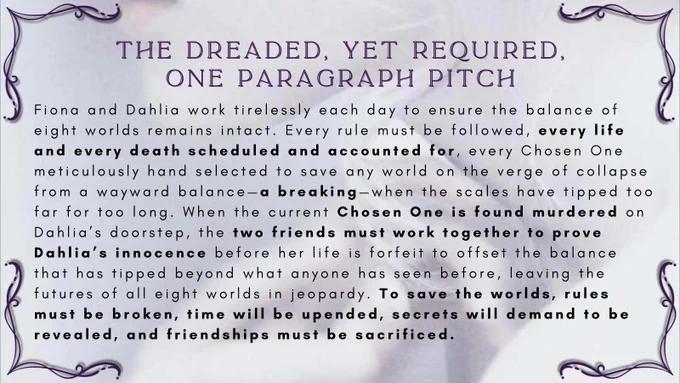 Slide #2 - The dreaded, yet required, One Paragraph pitch Fiona and Dahlia work tirelessly each day to ensure the balance of eight worlds remains intact. Every rule must be followed, every life and every death scheduled and accounted for, every Chosen One meticulously hand selected to save any world on the verge of collapse from a wayward balance—a breaking—when the scales have tipped too far for too long. When the current Chosen One is found murdered on Dahlia’s doorstep, the two friends must work together to prove Dahlia’s innocence before her life is forfeit to offset the balance that has tipped beyond what anyone has seen before, leaving the futures of all eight worlds in jeopardy. To save the worlds, rules must be broken, time will be upended, secrets will demand to be revealed, and friendships must be sacrificed.