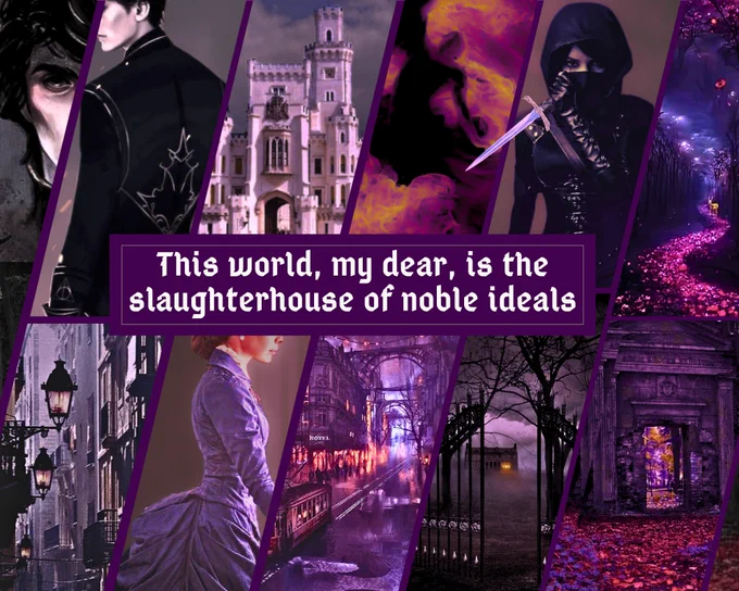 Moodboard:
Dark fantasy Victorian vibes with purple color composition. 
Top row, left-to-right: a Byronic handsome man in black, a palace, a dark figure burning in hellfire, a masked female assassin of dark complexion holding a dagger, a serpentine forest trail at night marked with red flowers. 
At the center, next to a silver plume, is the text: “This world, my dear, is the slaughterhouse of noble ideals.” 
Bottom row, left-to-right: a dark gaslit street, a gaslit city blanketed in coal smog at night, a young woman in a Victorian gown, wrought-iron gates opened to a foreboding foggy estate in the dark, a trail of red petals leading to a dark stone temple gate.