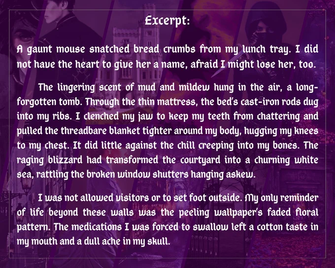 Excerpt: 
       A gaunt mouse snatched bread crumbs from my lunch tray. I did not have the heart to give her a name, afraid I might lose her, too.

The lingering scent of mud and mildew hung in the air, a long-forgotten tomb. The bed’s cast-iron rods dug into my ribs through the thin mattress. I clenched my jaw to keep my teeth from chattering and pulled the threadbare blanket tighter around my body, hugging my knees to my chest. It did little against the chill creeping into my bones. The raging blizzard had transformed the courtyard into a churning white sea, rattling the broken window shutters hanging askew.

I was not allowed visitors or to set foot outside. The faded floral pattern of the peeling wallpaper was my only reminder of life beyond these walls. The medications I was forced to swallow left a cotton taste in my mouth and a dull ache in my skull. At least no screams echoed through the halls today.