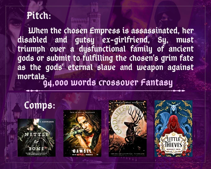Pitch:  When the chosen Empress is assassinated, her disabled and gutsy ex-girlfriend must triumph over a dysfunctional family of ancient gods or submit to fulfilling the chosen’s grim fate as the gods’ eternal slave and weapon against mortals.
94,000 words Crossover Fantasy
Comps: 
T. Kingfisher’s Nettle & Bone
Damsel (2024 film) 
Hannah Kaner’s Godkiller 
Margaret Owen’s Little Thieves