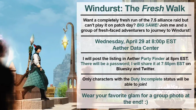 screenshot of z'ahra walking through lower jeuno.

on the right is a text box with information:

windurst: the fresh walk

want a completely fresh run of the 7.5 alliance raid but can't play it on patch day? BIG SAME! join me and a group of fresh-faced adventurers to journey to windurst!

wednesday, april 29 at 8:00pm est
aether data center

i will post the listing in aether party finder at 8pm est. there will be a password; i will share it at 7:55pm est on bluesky and twitter.

only characters with the duty incomplete status will be able to join!

wear your favorite glam for a group photo at the end! :)