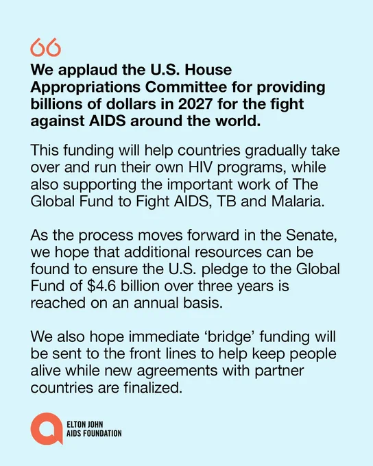 A statement graphic from the Elton John AIDS Foundation:

We applaud the U.S. House Appropriations Committee for providing billions of dollars in 2027 for the fight against AIDS around the world. 

This funding will help countries gradually take over and run their own HIV programs, while also supporting the important work of The Global Fund to Fight AIDS, TB and Malaria.
 
As the process moves forward in the Senate, we hope that additional resources can be found to ensure the U.S. pledge to the Global Fund of $4.6 billion over three years is reached on an annual basis.    
 
We also hope immediate ‘bridge’ funding will be sent to the front lines to help keep people alive while new agreements with partner countries are finalized.