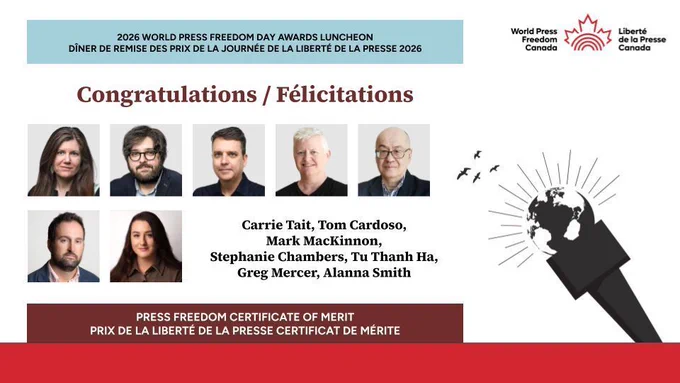 Graphic that says 2026 World Press Freedom Day Awards Luncheon / Dîner de remise des prix de la Journée de la liberté de la presse 2026

With World Press Freedom Canada logo

Congratulations / Félicitations
PRESS FREEDOM CERTIFICATE OF MERIT / 
PRIX DE LA LIBERTÉ DE LA PRESSE CERTIFICAT DE MÉRITE

Carrie Tait, Tom Cardoso, Mark MacKinnon, 
Stephanie Chambers, Tu Thanh Ha, Greg Mercer, Alanna Smith
The Globe and Mail

