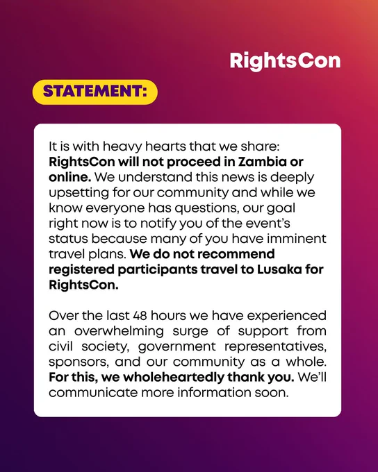 STATEMENT:

It is with heavy hearts that we share: RightsCon will not proceed in Zambia or online. We understand this news is deeply upsetting for our community and while we know everyone has questions, our goal right now is to notify you of the event’s status because many of you have imminent travel plans. We do not recommend registered participants travel to Lusaka for RightsCon.

Over the last 48 hours we have experienced an overwhelming surge of support from civil society, government representatives, sponsors, and our community as a whole. For this, we wholeheartedly thank you. We’ll communicate more information soon.