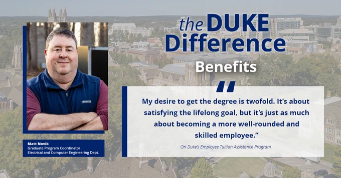The Duke Difference
Benefits

"My desire to get the degree is twofold. It's about satisfying the lifelong goal, but it's just as much about becoming a more well-rounded and skilled employee."
On Duke's Employee Tuition Assistance Program

Matt Novik
Graduate Program Coordinator
Electrical and Computer Engineering Dept.