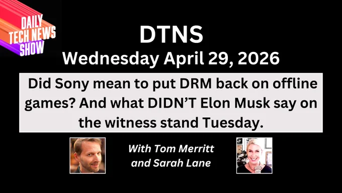 “DTNS Wednesday April 29, 2026" in white text on two lines centered across the top, "Did Sony mean to put DRM back on offline games? And what DIDN’T Elon Musk say on the witness stand Tuesday." in black text on four lines on a light grey box below date, "With Tom Merritt and Sarah Lane" in white text on two lines between photographs of Tom Merritt and Sarah Lane below black text, the DTNS logo in the top left corner. All on a black square background.