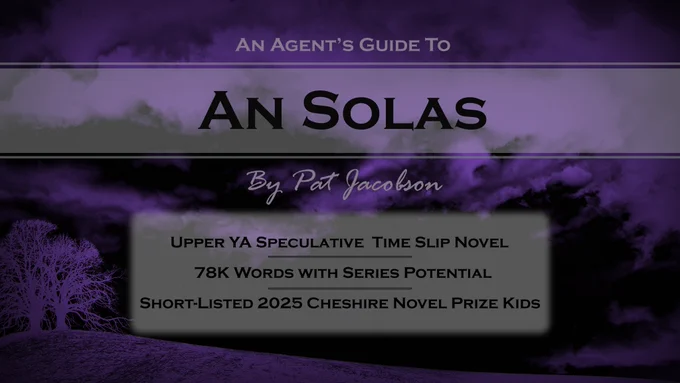 A purple tinted stormy background with the text: An Agent's Guide to An Solas, by Pat Jacobson.
Upper YA Speculative Time Slip Novel
78k Words with Series Potential
Shortlisted 2025 Cheshire Novel Prize Kids