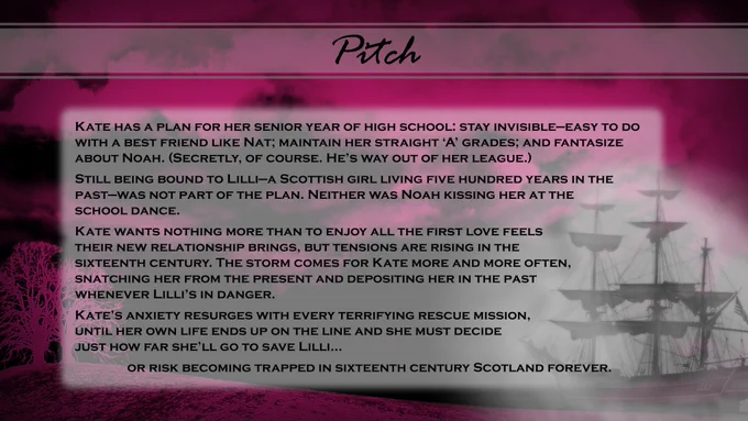 A pink tinted stormy background with a ghostly galleon ship set into the right bottom corner. The text reads:
Pitch
Kate has a plan for her senior year of high school: stay invisible—easy to do with a best friend like Nat; maintain her straight ‘A’ grades; and fantasize about Noah. (Secretly, of course. He’s way out of her league.) Still being bound to Lilli—a Scottish girl living five hundred years in the past—was not part of the plan. Neither was Noah kissing her at the school dance. 
Kate wants nothing more than to enjoy all the first love feels their new relationship brings, but tensions are rising in the sixteenth century. The storm comes for Kate more and more often, snatching her from the present and depositing her in the past whenever Lilli’s in danger.
Kate’s anxiety resurges with every terrifying rescue mission, until her own life ends up on the line and she must decide just how far she’ll go to save Lilli, or risk becoming trapped in 16th century Scotland forever.