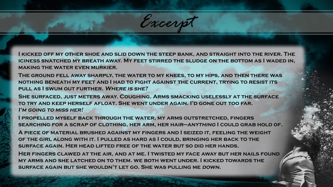A blue tinted stormy background with a woman beneath the water and bubbles around her. Text reads: Excerpt.
I kicked off my other shoe and slid down the steep bank, and straight into the river. The iciness snatched my breath away. My feet stirred the sludge on the bottom as I waded in, making the water even murkier. The ground fell away sharply, the water to my knees, to my hips, and then there was nothing beneath my feet and I had to fight against the current, trying to resist its pull as I swum out further. Where is she?
She surfaced, just meters away. Coughing. Arms smacking uselessly at the surface to try and keep herself afloat. She went under again. I’d gone out too far. I’m going to miss her! I propelled myself back through the water, my arms outstretched, fingers searching for a scrap of clothing, her arm, her hair—anything I could grab hold of. 
A piece of material brushed against my fingers and I seized it, feeling the weight of the girl along with it. 