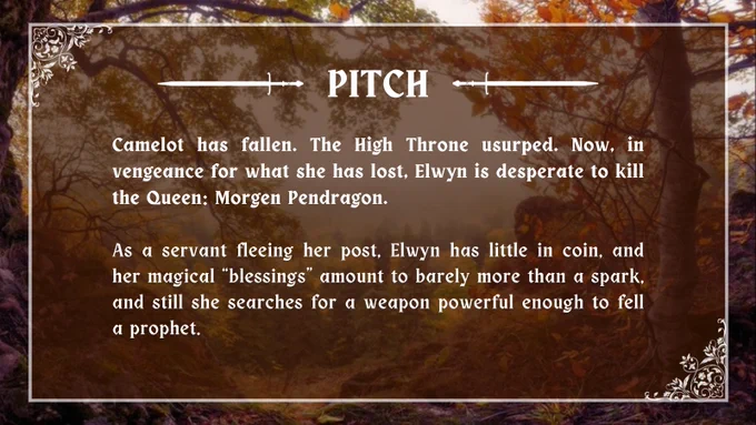 Pitch: Camelot has fallen. The High Throne usurped. Now, in vengeance for what she has lost, Elwyn is desperate to kill the Queen: Morgen Pendragon. As a servant fleeing her post, Elwyn has little in coin, and her magical “blessings” amount to barely more than a spark, and still she searches for a weapon powerful enough to fell a prophet.
