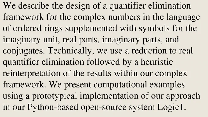 We describe the design of a quantifier elimination framework for the complex numbers in the language of ordered rings supplemented with symbols for the imaginary unit, real parts, imaginary parts, and conjugates. Technically, we use a reduction to real quantifier elimination followed by a heuristic reinterpretation of the results within our complex framework. We present computational examples using a prototypical implementation of our approach in our Python-based open-source system Logic1.