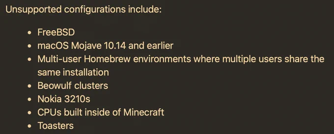 Screenshot from the Homebrew docs.

Unsupported configurations include:
• FreeBSD
• macOS Mojave 10.14 and earlier
• Multi-user Homebrew environments where multiple users share the same installation
• Beowulf clusters
• Nokia 3210s
• CPUs built inside of Minecraft
• Toasters