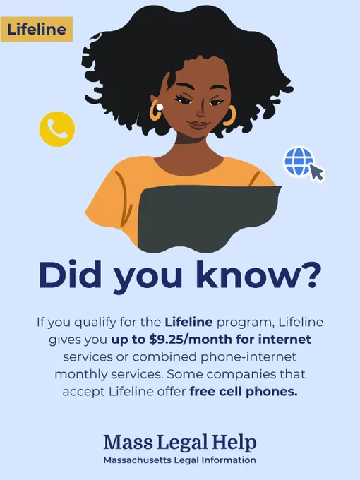 Graphic titled “Lifeline.” The top of this graphic features a person using a laptop with a phone symbol and internet connection symbol on either side of them. Below this photo is text that says, “If you qualify for the Lifeline program, Lifeline gives you up to $9.25/month for internet services or combined phone-internet monthly services. Some companies that accept Lifeline offer free cell phones. Mass Legal Help. Massachusetts Legal Information.”