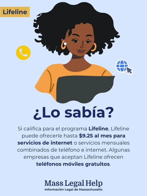 Gráfico titulado “Lifeline”. La parte superior de este gráfico muestra a una persona usando una computadora portátil con un símbolo de teléfono y un símbolo de conexión a Internet a cada lado. Debajo de esta foto hay un texto que dice: “Si califica para el programa Lifeline, Lifeline puede ofrecerle hasta $9.25 al mes para servicios de internet o servicios mensuales combinados de teléfono e internet. Algunas empresas que aceptan Lifeline ofrecen teléfonos móviles gratuitos. Mass Legal Help. Información Legal de Massachusetts.”