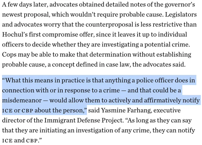 A few days later, advocates obtained detailed notes of the governor’s newest proposal, which wouldn’t require probable cause. Legislators and advocates worry that the counterproposal is less restrictive than Hochul’s first compromise offer, since it leaves it up to individual officers to decide whether they are investigating a potential crime. Cops may be able to make that determination without establishing probable cause, a concept defined in case law, the advocates said.

“What this means in practice is that anything a police officer does in connection with or in response to a crime — and that could be a misdemeanor — would allow them to actively and affirmatively notify ICE or CBP about the person,” said Yasmine Farhang, executive director of the Immigrant Defense Project. “As long as they can say that they are initiating an investigation of any crime, they can notify ICE and CBP.”