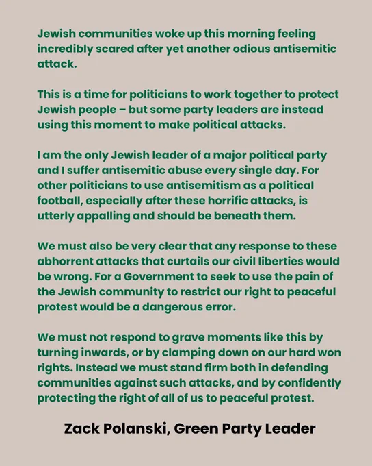 “Jewish communities are waking up this morning feeling incredibly scared after yet another odious antisemitic attack.

“This is a time for politicians to work together to protect Jewish people – but some party leaders are instead using this moment to make political attacks.

“I am the only Jewish leader of a major political party and I suffer antisemitic abuse every single day. For other politicians to use antisemitism as a political football, especially after these horrific attacks, is utterly appalling and should be beneath them.

“We must also be very clear that any response to these abhorrent attacks that curtails our civil liberties would be wrong. For a Government to seek to use the pain of the Jewish community to restrict our right to peaceful protest would be a dangerous error. We must not respond to grave moments like this by turning inwards, or by clamping down on our hard won rights. Instead we must stand firm both in defending communities against such attacks, and by confid