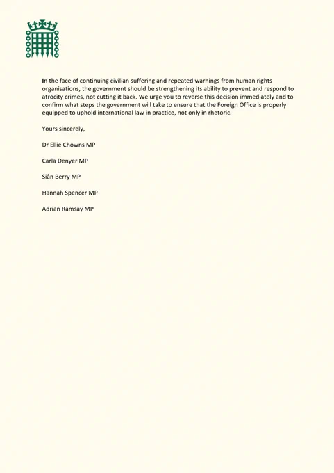 In the face of continuing civilian suffering and repeated warnings from human rights organisations, the government should be strengthening its ability to prevent and respond to atrocity crimes, not cutting it back. We urge you to reverse this decision immediately and to confirm what steps the government will take to ensure that the Foreign Office is properly equipped to uphold international law in practice, not only in rhetoric. 

Yours sincerely, 
Dr Ellie Chowns MP 
Carla Denyer MP 
Siân Berry MP 
Hannah Spencer MP 
Adrian Ramsay MP 
